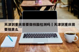天津到重庆需要做核酸检测吗›天津到重庆需要隔离么