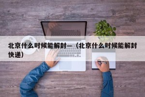 北京什么时候能解封—（北京什么时候能解封快递）