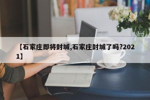【石家庄即将封城,石家庄封城了吗?2021】