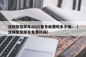 沈阳智慧停车2021春节收费吗多少钱—（沈阳智慧停车免费时间）