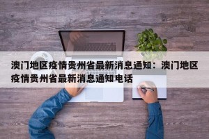 澳门地区疫情贵州省最新消息通知：澳门地区疫情贵州省最新消息通知电话