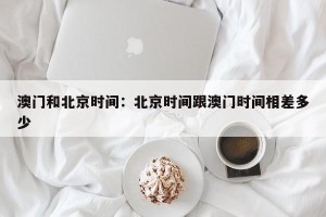 澳门和北京时间：北京时间跟澳门时间相差多少