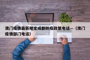 澳门疫情最新规定成都防疫政策电话—（澳门疫情部门电话）