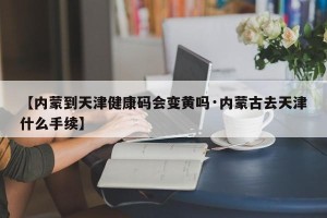 【内蒙到天津健康码会变黄吗·内蒙古去天津什么手续】
