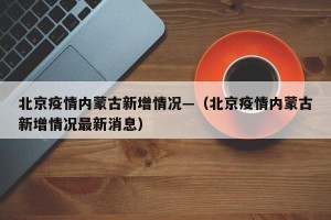 北京疫情内蒙古新增情况—（北京疫情内蒙古新增情况最新消息）