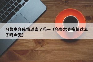 乌鲁木齐疫情过去了吗—（乌鲁木齐疫情过去了吗今天）
