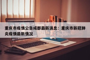重庆市疫情公告成都最新消息：重庆市新冠肺炎疫情最新情况