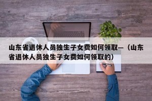 山东省退休人员独生子女费如何领取—（山东省退休人员独生子女费如何领取的）