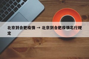 北京到合肥疫情 → 北京到合肥疫情出行规定
