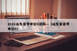 2021山东省考申论b资料—（山东省省考申论b）