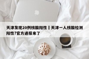 天津发现20例核酸阳性›天津一人核酸检测阳性?官方通报来了
