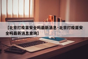 【北京打疫苗安全吗最新消息·北京打疫苗安全吗最新消息查询】