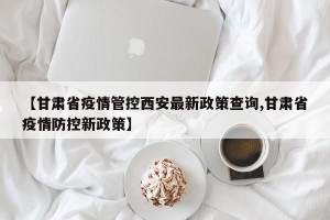 【甘肃省疫情管控西安最新政策查询,甘肃省疫情防控新政策】