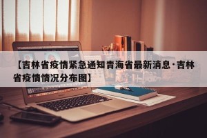 【吉林省疫情紧急通知青海省最新消息·吉林省疫情情况分布图】