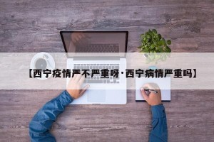 【西宁疫情严不严重呀·西宁病情严重吗】