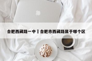 合肥西藏路一中›合肥市西藏路属于哪个区