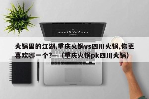 火锅里的江湖,重庆火锅vs四川火锅,你更喜欢哪一个?—（重庆火锅pk四川火锅）