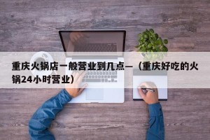 重庆火锅店一般营业到几点—（重庆好吃的火锅24小时营业）