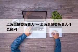 上海卫健委负责人 → 上海卫健委负责人什么级别