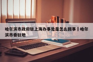 哈尔滨市政府驻上海办事处是怎么回事›哈尔滨市委驻地