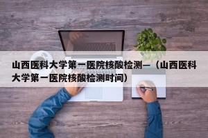 山西医科大学第一医院核酸检测—（山西医科大学第一医院核酸检测时间）