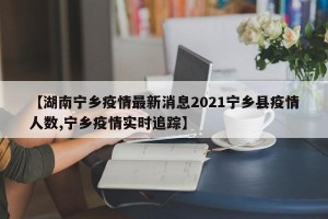【湖南宁乡疫情最新消息2021宁乡县疫情人数,宁乡疫情实时追踪】