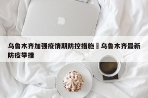 乌鲁木齐加强疫情期防控措施›乌鲁木齐最新防疫举措
