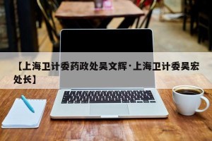 【上海卫计委药政处吴文辉·上海卫计委吴宏处长】