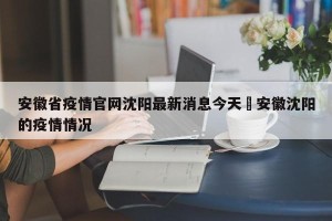 安徽省疫情官网沈阳最新消息今天›安徽沈阳的疫情情况
