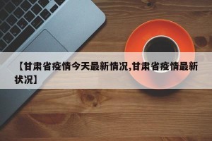 【甘肃省疫情今天最新情况,甘肃省疫情最新状况】