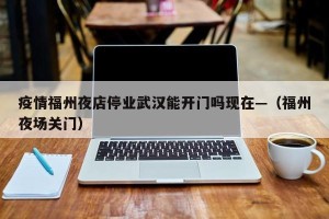 疫情福州夜店停业武汉能开门吗现在—（福州夜场关门）