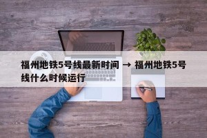 福州地铁5号线最新时间 → 福州地铁5号线什么时候运行