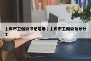 上海市卫健委书记是谁›上海市卫健委领导分工