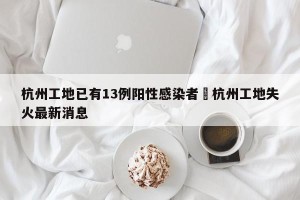 杭州工地已有13例阳性感染者›杭州工地失火最新消息