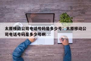 太原移动公司电话号码是多少号：太原移动公司电话号码是多少号啊