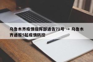 乌鲁木齐疫情指挥部通告71号 → 乌鲁木齐通报5起疫情防控