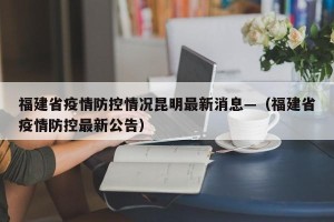 福建省疫情防控情况昆明最新消息—（福建省疫情防控最新公告）
