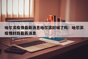 哈尔滨疫情最新消息哈尔滨封城了吗：哈尔滨疫情封路最新消息