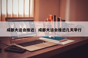 成都大运会推迟：成都大运会推迟几天举行