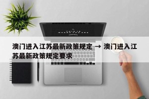 澳门进入江苏最新政策规定 → 澳门进入江苏最新政策规定要求