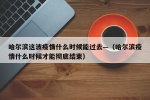 哈尔滨这波疫情什么时候能过去—（哈尔滨疫情什么时候才能彻底结束）