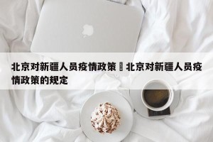 北京对新疆人员疫情政策›北京对新疆人员疫情政策的规定