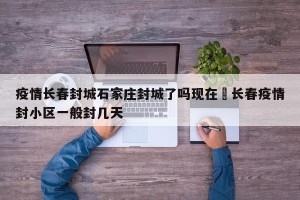 疫情长春封城石家庄封城了吗现在›长春疫情封小区一般封几天