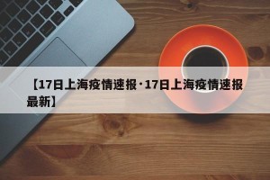 【17日上海疫情速报·17日上海疫情速报最新】