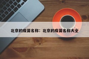 北京的疫苗名称：北京的疫苗名称大全