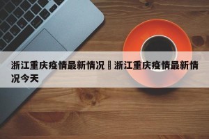 浙江重庆疫情最新情况›浙江重庆疫情最新情况今天