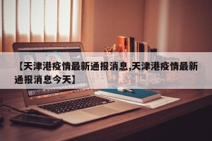 【天津港疫情最新通报消息,天津港疫情最新通报消息今天】