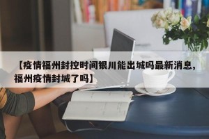 【疫情福州封控时间银川能出城吗最新消息,福州疫情封城了吗】