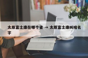 太原富士康在哪个省 → 太原富士康叫啥名字
