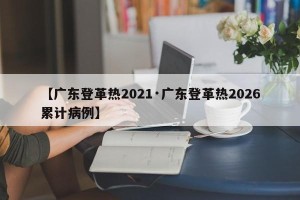 【广东登革热2021·广东登革热2026累计病例】